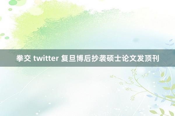 拳交 twitter 复旦博后抄袭硕士论文发顶刊