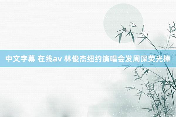 中文字幕 在线av 林俊杰纽约演唱会发周深荧光棒