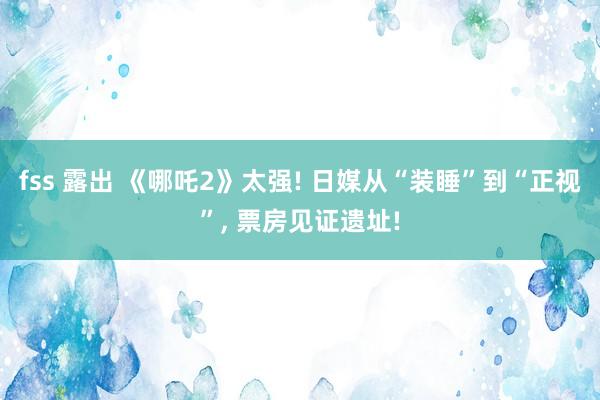 fss 露出 《哪吒2》太强! 日媒从“装睡”到“正视”， 票房见证遗址!