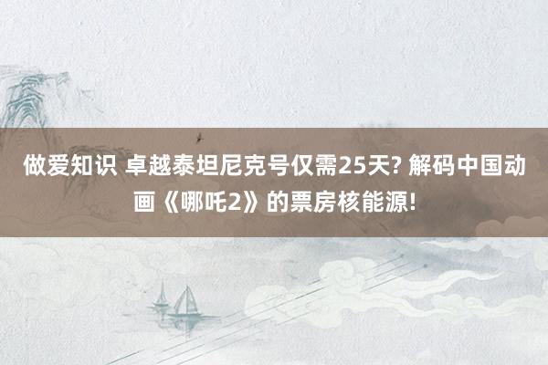 做爱知识 卓越泰坦尼克号仅需25天? 解码中国动画《哪吒2》的票房核能源!