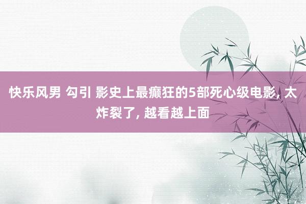 快乐风男 勾引 影史上最癫狂的5部死心级电影， 太炸裂了， 越看越上面