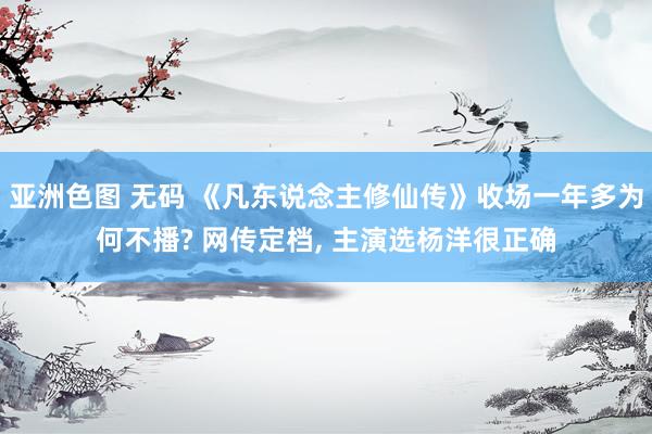 亚洲色图 无码 《凡东说念主修仙传》收场一年多为何不播? 网传定档， 主演选杨洋很正确