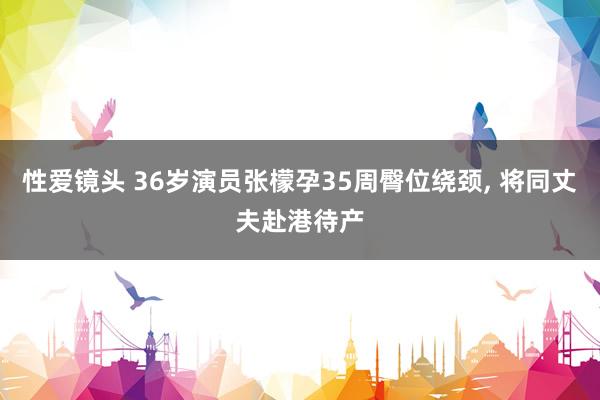 性爱镜头 36岁演员张檬孕35周臀位绕颈， 将同丈夫赴港待产