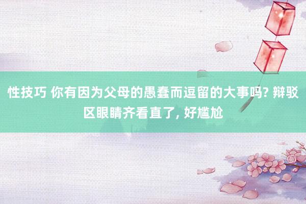 性技巧 你有因为父母的愚蠢而逗留的大事吗? 辩驳区眼睛齐看直了， 好尴尬