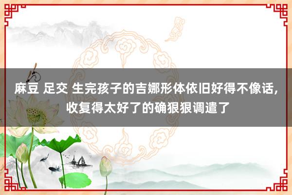麻豆 足交 生完孩子的吉娜形体依旧好得不像话， 收复得太好了的确狠狠调遣了