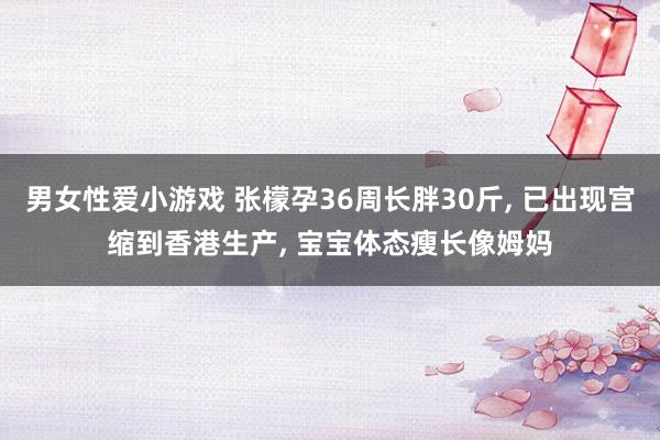 男女性爱小游戏 张檬孕36周长胖30斤， 已出现宫缩到香港生产， 宝宝体态瘦长像姆妈