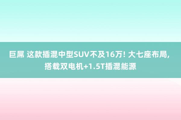 巨屌 这款插混中型SUV不及16万! 大七座布局， 搭载双电机+1.5T插混能源