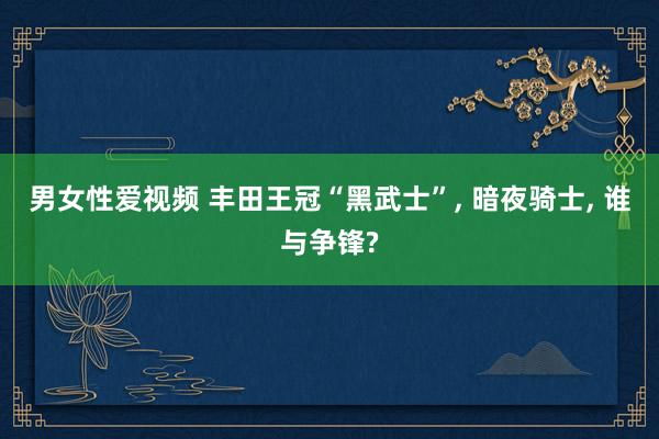 男女性爱视频 丰田王冠“黑武士”， 暗夜骑士， 谁与争锋?
