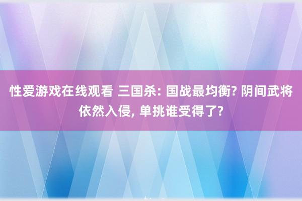 性爱游戏在线观看 三国杀: 国战最均衡? 阴间武将依然入侵， 单挑谁受得了?
