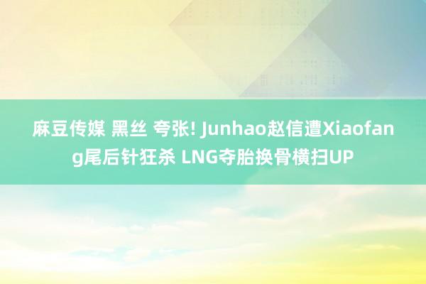 麻豆传媒 黑丝 夸张! Junhao赵信遭Xiaofang尾后针狂杀 LNG夺胎换骨横扫UP