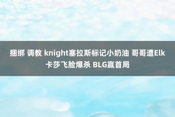 捆绑 调教 knight塞拉斯标记小奶油 哥哥遭Elk卡莎飞脸爆杀 BLG赢首局