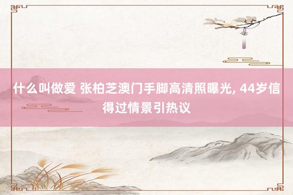 什么叫做爱 张柏芝澳门手脚高清照曝光， 44岁信得过情景引热议