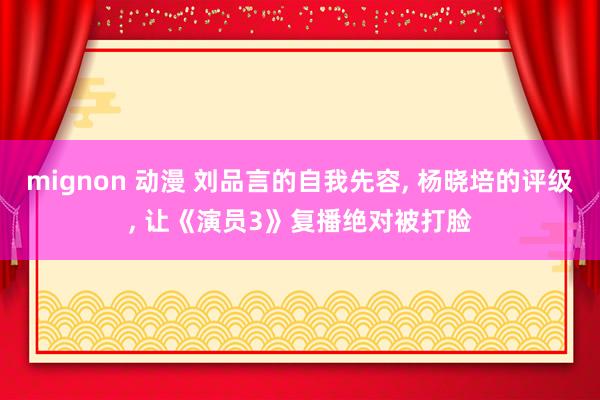 mignon 动漫 刘品言的自我先容， 杨晓培的评级， 让《演员3》复播绝对被打脸