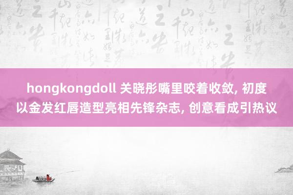 hongkongdoll 关晓彤嘴里咬着收敛， 初度以金发红唇造型亮相先锋杂志， 创意看成引热议