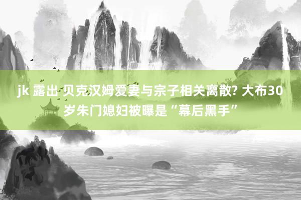 jk 露出 贝克汉姆爱妻与宗子相关离散? 大布30岁朱门媳妇被曝是“幕后黑手”