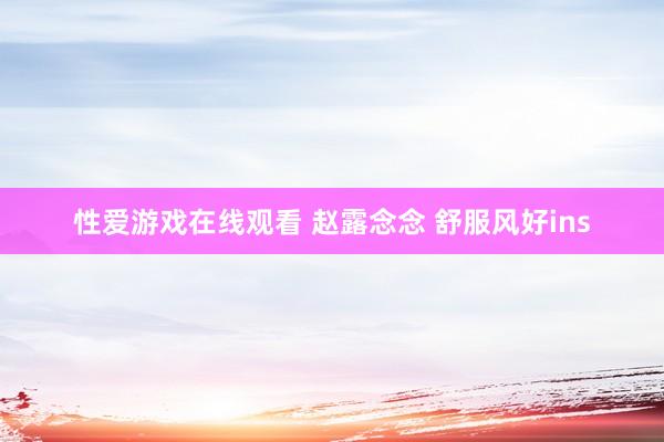 性爱游戏在线观看 赵露念念 舒服风好ins