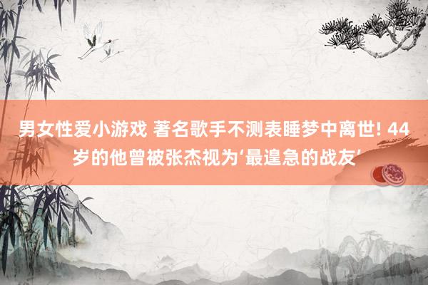 男女性爱小游戏 著名歌手不测表睡梦中离世! 44 岁的他曾被张杰视为‘最遑急的战友’