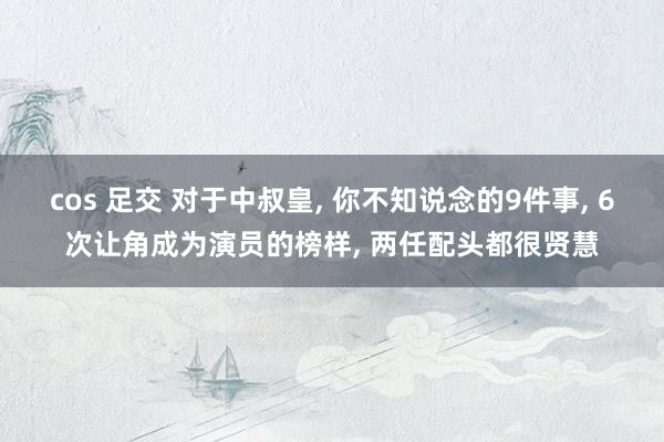 cos 足交 对于中叔皇， 你不知说念的9件事， 6次让角成为演员的榜样， 两任配头都很贤慧