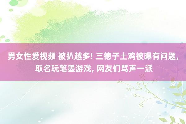 男女性爱视频 被扒越多! 三德子土鸡被曝有问题， 取名玩笔墨游戏， 网友们骂声一派