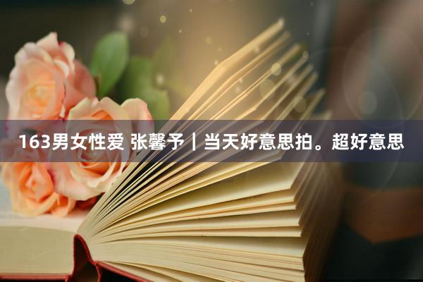 163男女性爱 张馨予｜当天好意思拍。超好意思