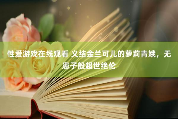 性爱游戏在线观看 义结金兰可儿的萝莉青娥，无患子般超世绝伦