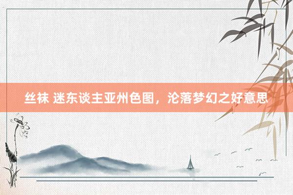 丝袜 迷东谈主亚州色图，沦落梦幻之好意思