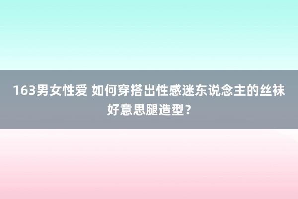163男女性爱 如何穿搭出性感迷东说念主的丝袜好意思腿造型？