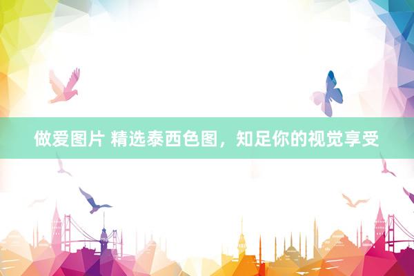 做爱图片 精选泰西色图，知足你的视觉享受