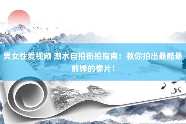 男女性爱视频 潮水自拍街拍指南：教你拍出最酷最前锋的像片！