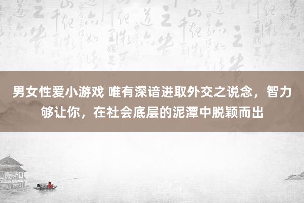 男女性爱小游戏 唯有深谙进取外交之说念，智力够让你，在社会底层的泥潭中脱颖而出