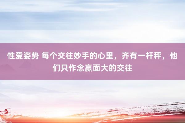 性爱姿势 每个交往妙手的心里，齐有一杆秤，他们只作念赢面大的交往