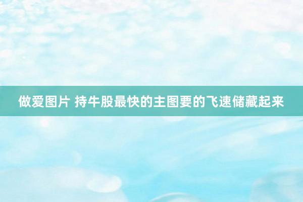 做爱图片 持牛股最快的主图要的飞速储藏起来