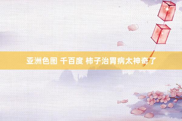 亚洲色图 千百度 柿子治胃病太神奇了
