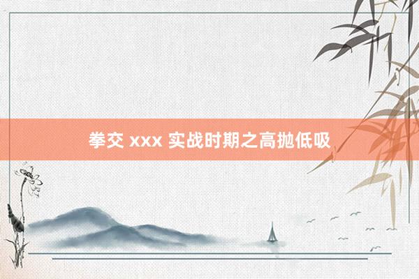 拳交 xxx 实战时期之高抛低吸