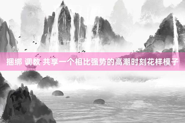 捆绑 调教 共享一个相比强势的高潮时刻花样模子