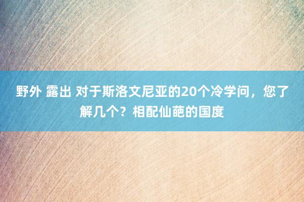 野外 露出 对于斯洛文尼亚的20个冷学问，您了解几个？相配仙葩的国度