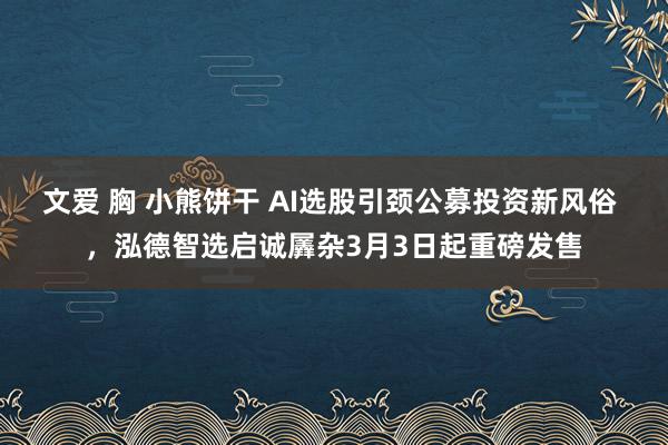 文爱 胸 小熊饼干 AI选股引颈公募投资新风俗 ，泓德智选启诚羼杂3月3日起重磅发售