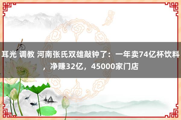 耳光 调教 河南张氏双雄敲钟了：一年卖74亿杯饮料，净赚32亿，45000家门店