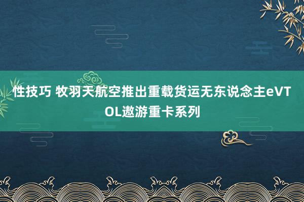 性技巧 牧羽天航空推出重载货运无东说念主eVTOL遨游重卡系列