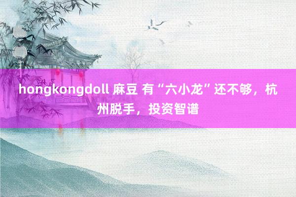 hongkongdoll 麻豆 有“六小龙”还不够，杭州脱手，投资智谱
