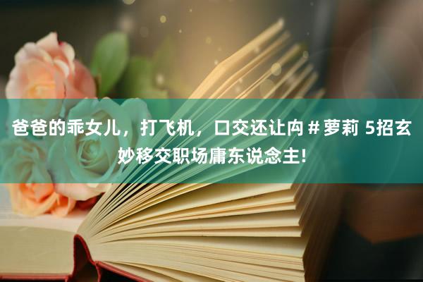 爸爸的乖女儿，打飞机，口交还让禸＃萝莉 5招玄妙移交职场庸东说念主!