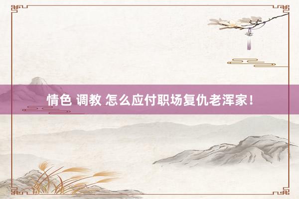 情色 调教 怎么应付职场复仇老浑家！