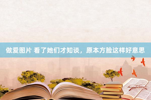做爱图片 看了她们才知谈，原本方脸这样好意思