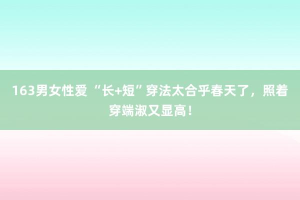 163男女性爱 “长+短”穿法太合乎春天了，照着穿端淑又显高！