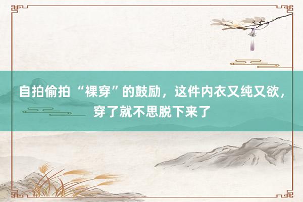 自拍偷拍 “裸穿”的鼓励，这件内衣又纯又欲，穿了就不思脱下来了